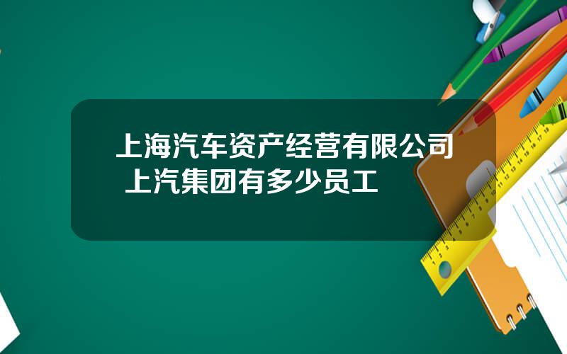 上海汽车资产经营有限公司 上汽集团有多少员工